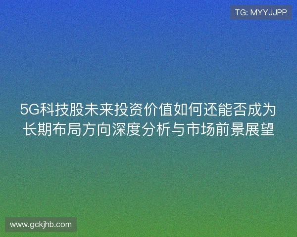 5G科技股未来投资价值如何还能否成为长期布局方向深度分析与市场前景展望 5G科技股未来投资价值如何还能否成为长期布局方向深度分析与市场前景展望